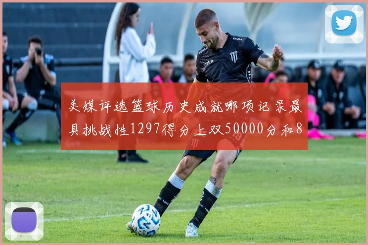 美媒评选篮球历史成就哪项记录最具挑战性1297得分上双50000分和8次总决赛