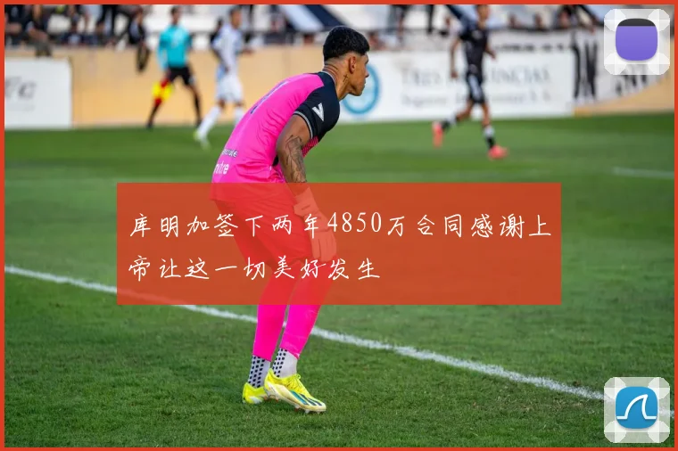 库明加签下两年4850万合同感谢上帝让这一切美好发生