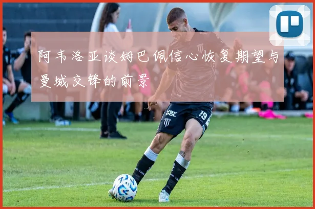 阿韦洛亚谈姆巴佩信心恢复期望与曼城交锋的前景