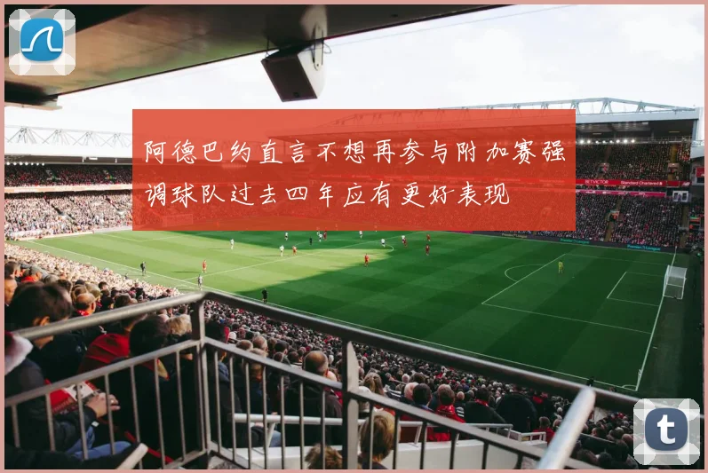 阿德巴约直言不想再参与附加赛强调球队过去四年应有更好表现