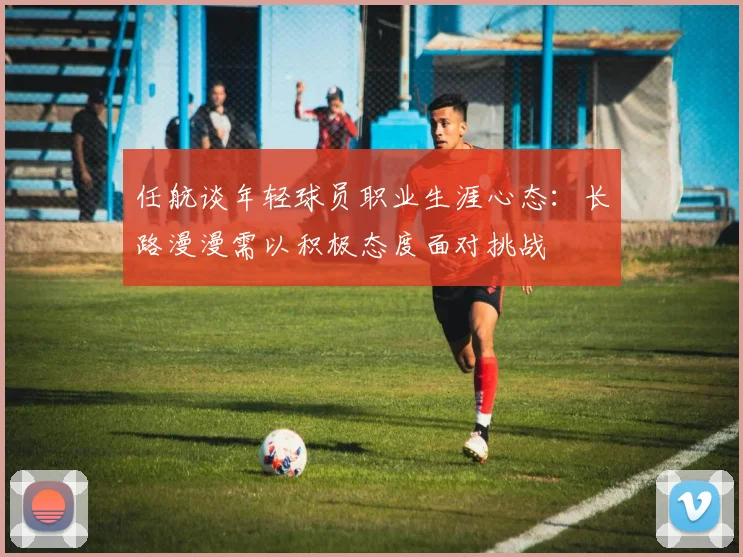 任航谈年轻球员职业生涯心态：长路漫漫需以积极态度面对挑战