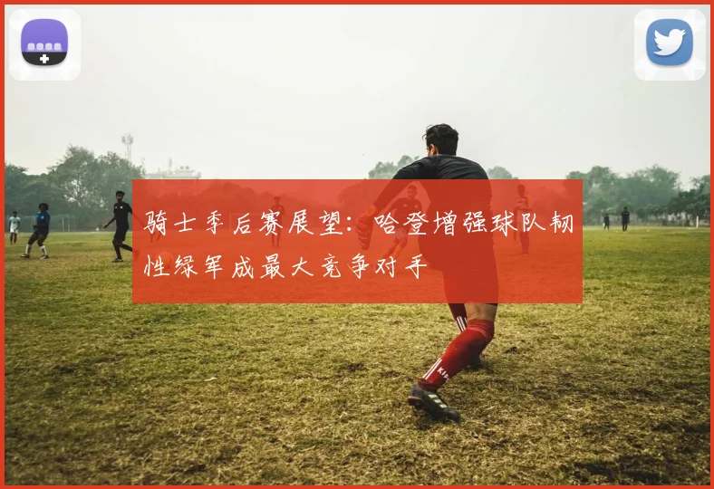 骑士季后赛展望：哈登增强球队韧性绿军成最大竞争对手