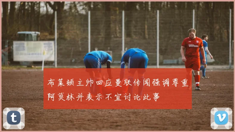 布莱顿主帅回应曼联传闻强调尊重阿莫林并表示不宜讨论此事