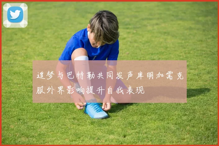追梦与巴特勒共同发声库明加需克服外界影响提升自我表现