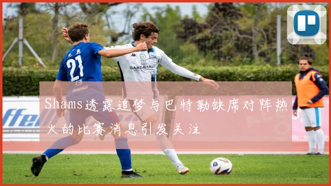 Shams透露追梦与巴特勒缺席对阵热火的比赛消息引发关注