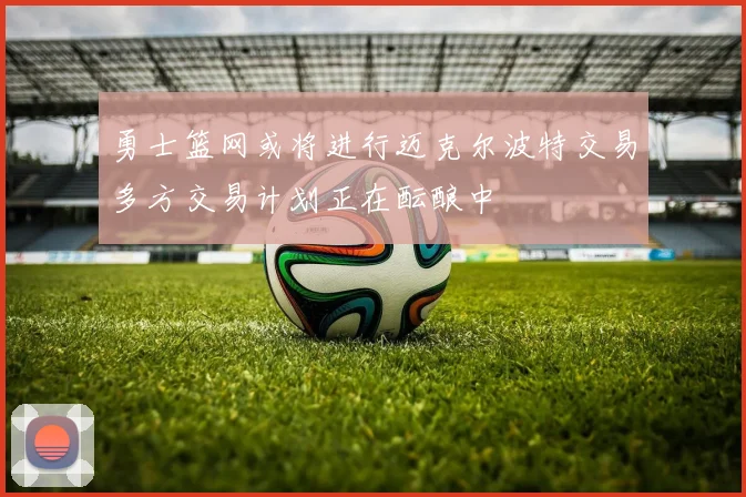 勇士篮网或将进行迈克尔波特交易多方交易计划正在酝酿中