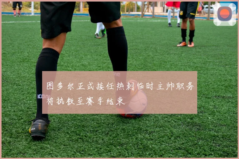 图多尔正式接任热刺临时主帅职务将执教至赛季结束