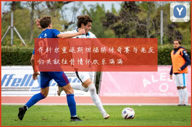 乔科尔重返斯坦福桥传奇赛与老友们共叙往昔情怀欢乐满满