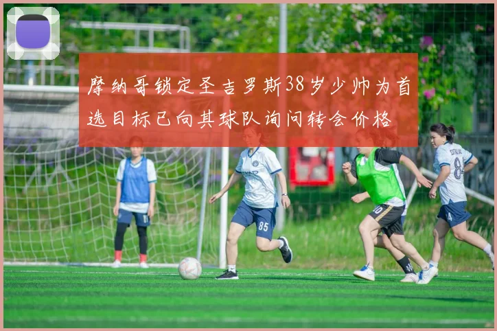摩纳哥锁定圣吉罗斯38岁少帅为首选目标已向其球队询问转会价格
