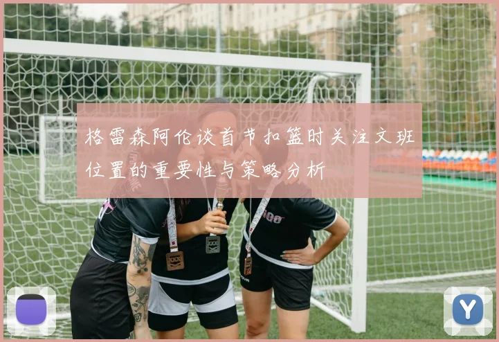 格雷森阿伦谈首节扣篮时关注文班位置的重要性与策略分析