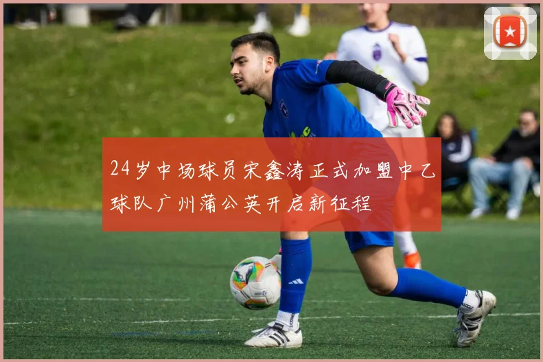 24岁中场球员宋鑫涛正式加盟中乙球队广州蒲公英开启新征程