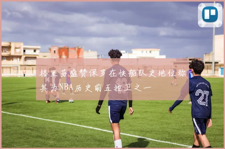 格里芬盛赞保罗在快船队史地位称其为NBA历史前五控卫之一