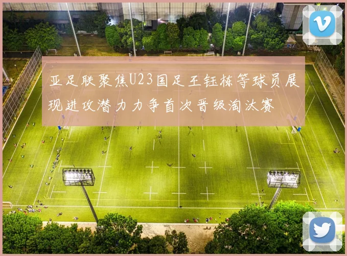 亚足联聚焦U23国足王钰栋等球员展现进攻潜力力争首次晋级淘汰赛