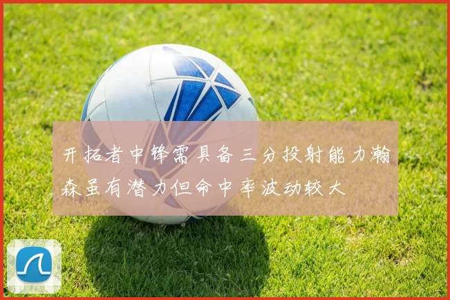 开拓者中锋需具备三分投射能力瀚森虽有潜力但命中率波动较大